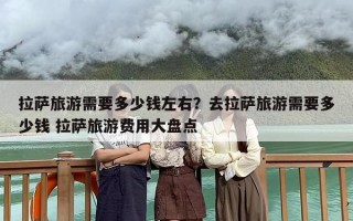 拉萨旅游需要多少钱左右？去拉萨旅游需要多少钱 拉萨旅游费用大盘点