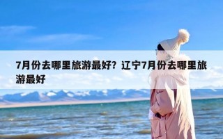 7月份去哪里旅游最好？辽宁7月份去哪里旅游最好