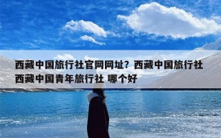 西藏中国旅行社官网网址？西藏中国旅行社 西藏中国青年旅行社 哪个好