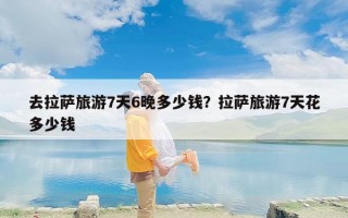 去拉萨旅游7天6晚多少钱？拉萨旅游7天花多少钱
