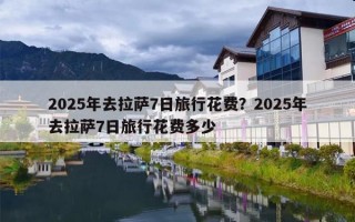 2025年去拉萨7日旅行花费？2025年去拉萨7日旅行花费多少