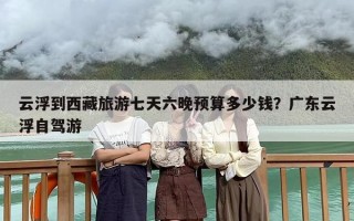 云浮到西藏旅游七天六晚预算多少钱？广东云浮自驾游