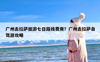 广州去拉萨旅游七日路线费用？广州去拉萨自驾游攻略