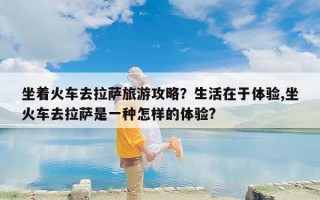 坐着火车去拉萨旅游攻略？生活在于体验,坐火车去拉萨是一种怎样的体验?
