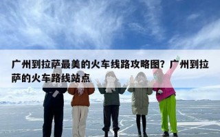 广州到拉萨最美的火车线路攻略图？广州到拉萨的火车路线站点