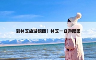 到林芝旅游跟团？林芝一日游跟团