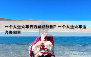 一个人坐火车去西藏路线图？一个人坐火车适合去哪里