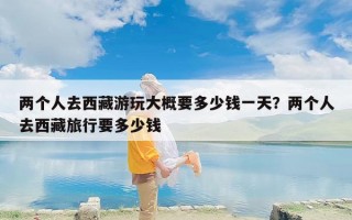 两个人去西藏游玩大概要多少钱一天？两个人去西藏旅行要多少钱