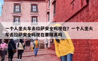 一个人坐火车去拉萨安全吗现在？一个人坐火车去拉萨安全吗现在要隔离吗