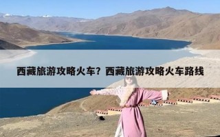 西藏旅游攻略火车？西藏旅游攻略火车路线