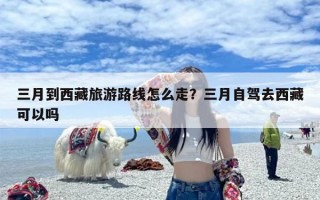 三月到西藏旅游路线怎么走？三月自驾去西藏可以吗