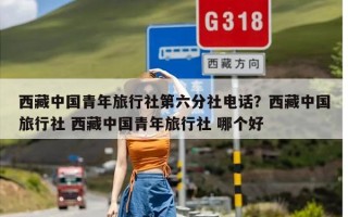 西藏中国青年旅行社第六分社电话？西藏中国旅行社 西藏中国青年旅行社 哪个好
