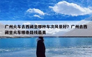 广州火车去西藏坐哪种车次风景好？广州去西藏坐火车哪条路线最美