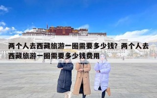 两个人去西藏旅游一圈需要多少钱？两个人去西藏旅游一圈需要多少钱费用