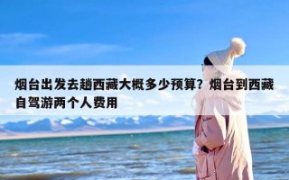 烟台出发去趟西藏大概多少预算？烟台到西藏自驾游两个人费用