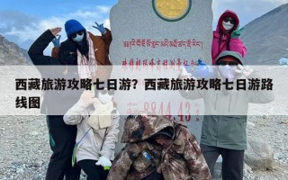 西藏旅游攻略七日游？西藏旅游攻略七日游路线图