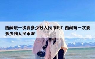 西藏玩一次要多少钱人民币呢？西藏玩一次要多少钱人民币呢