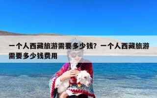 一个人西藏旅游需要多少钱？一个人西藏旅游需要多少钱费用