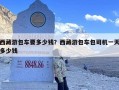 西藏游包车要多少钱？西藏游包车包司机一天多少钱