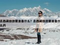 去西藏旅游要准备什么？去西藏旅游要准备什么药