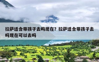 拉萨适合带孩子去吗现在？拉萨适合带孩子去吗现在可以去吗