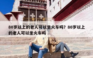 80岁以上的老人可以坐火车吗？80岁以上的老人可以坐火车吗