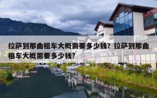 拉萨到那曲租车大概需要多少钱？拉萨到那曲租车大概需要多少钱?