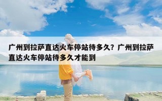 广州到拉萨直达火车停站待多久？广州到拉萨直达火车停站待多久才能到