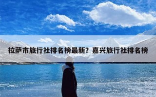 拉萨市旅行社排名榜最新？嘉兴旅行社排名榜