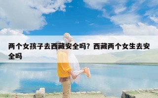 两个女孩子去西藏安全吗？西藏两个女生去安全吗