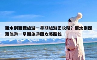 丽水到西藏旅游一星期旅游团攻略？丽水到西藏旅游一星期旅游团攻略路线