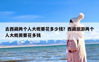 去西藏两个人大概要花多少钱？西藏旅游两个人大概需要花多钱