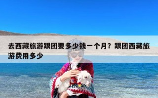 去西藏旅游跟团要多少钱一个月？跟团西藏旅游费用多少