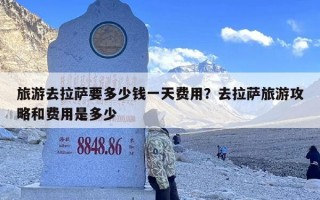 旅游去拉萨要多少钱一天费用？去拉萨旅游攻略和费用是多少