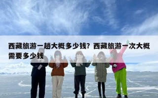 西藏旅游一趟大概多少钱？西藏旅游一次大概需要多少钱
