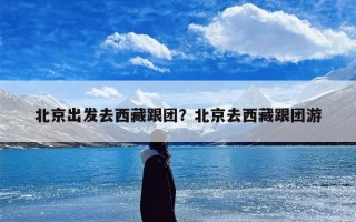 北京出发去西藏跟团？北京去西藏跟团游