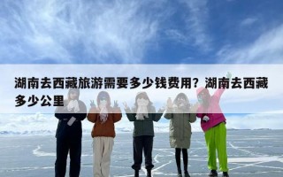 湖南去西藏旅游需要多少钱费用？湖南去西藏多少公里
