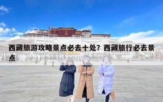西藏旅游攻略景点必去十处？西藏旅行必去景点