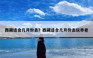 西藏适合几月份去？西藏适合几月份去玩养老