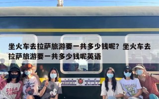 坐火车去拉萨旅游要一共多少钱呢？坐火车去拉萨旅游要一共多少钱呢英语