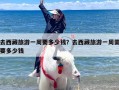 去西藏旅游一周要多少钱？去西藏旅游一周需要多少钱