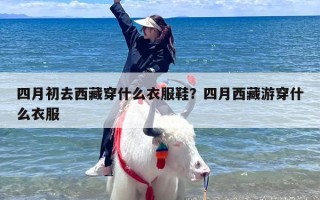 四月初去西藏穿什么衣服鞋？四月西藏游穿什么衣服