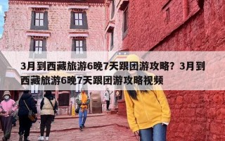 3月到西藏旅游6晚7天跟团游攻略？3月到西藏旅游6晚7天跟团游攻略视频