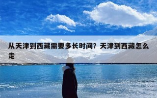 从天津到西藏需要多长时间？天津到西藏怎么走