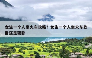 女生一个人坐火车攻略？女生一个人坐火车软卧还是硬卧