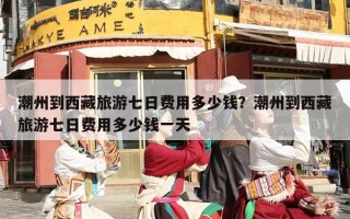潮州到西藏旅游七日费用多少钱？潮州到西藏旅游七日费用多少钱一天
