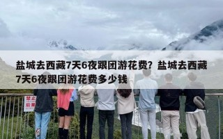 盐城去西藏7天6夜跟团游花费？盐城去西藏7天6夜跟团游花费多少钱