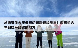 从西安坐火车去拉萨线路途经哪里？西安坐火车到拉萨经过的地方