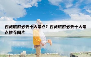 西藏旅游必去十大景点？西藏旅游必去十大景点推荐图片