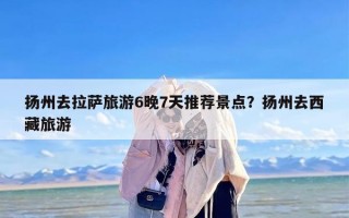 扬州去拉萨旅游6晚7天推荐景点？扬州去西藏旅游